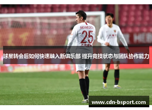 球星转会后如何快速融入新俱乐部 提升竞技状态与团队协作能力