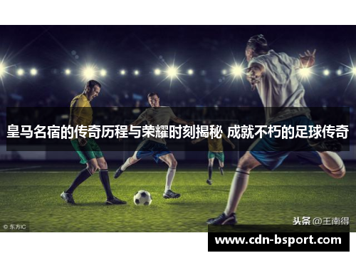皇马名宿的传奇历程与荣耀时刻揭秘 成就不朽的足球传奇