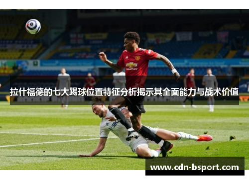 拉什福德的七大踢球位置特征分析揭示其全面能力与战术价值