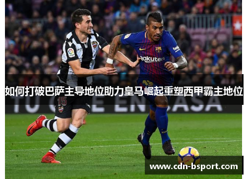 如何打破巴萨主导地位助力皇马崛起重塑西甲霸主地位
