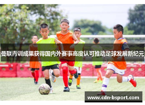 曼联青训成果获得国内外赛事高度认可推动足球发展新纪元