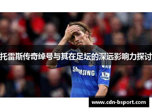 托雷斯传奇绰号与其在足坛的深远影响力探讨