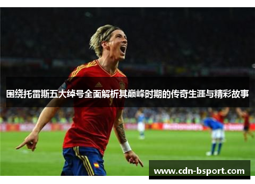 围绕托雷斯五大绰号全面解析其巅峰时期的传奇生涯与精彩故事