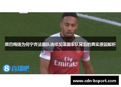 奥巴梅扬为何宁弃法国队选择加蓬国家队背后的真实原因解析