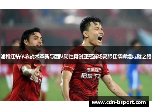 浦和红钻依靠战术革新与团队韧性再创亚冠赛场亮眼佳绩辉煌成就之路
