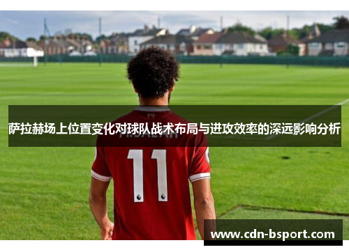 萨拉赫场上位置变化对球队战术布局与进攻效率的深远影响分析