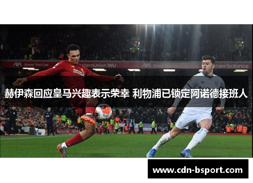 赫伊森回应皇马兴趣表示荣幸 利物浦已锁定阿诺德接班人