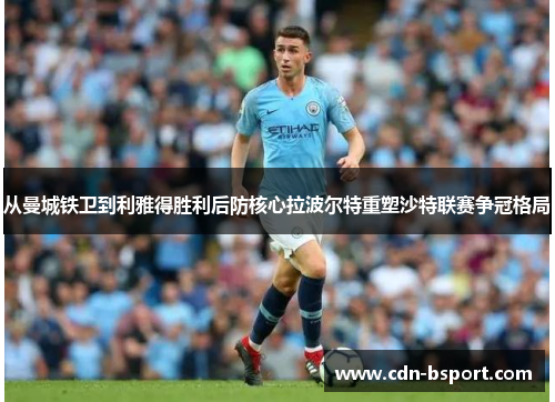 从曼城铁卫到利雅得胜利后防核心拉波尔特重塑沙特联赛争冠格局 从曼城铁卫到利雅得胜利后防核心拉波尔特重塑沙特联赛争冠格局