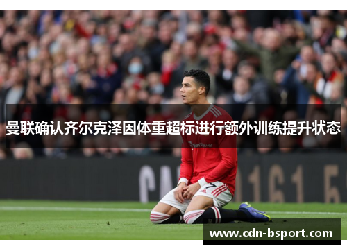 曼联确认齐尔克泽因体重超标进行额外训练提升状态