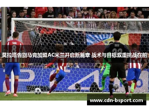 莫拉塔告别马竞加盟AC米兰开启新篇章 战术与目标双重挑战在前